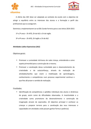 AEC 
– 
Atividades 
Enriquecimento 
Curricular 
A 
oferta 
das 
AEC 
deve 
ser 
adaptada 
ao 
contexto 
da 
escola 
com 
o 
objectivo 
de 
atingir 
o 
equilíbrio 
entre 
os 
interesses 
dos 
alunos 
e 
a 
formação 
e 
perfil 
dos 
profissionais 
que 
as 
asseguram. 
Domínios 
a 
implementarem-­‐se 
na 
EB1 
Conde 
Ferreira 
para 
o 
ano 
letivo 
2014-­‐2015 
1º 
e 
2º 
anos 
– 
2h 
AFD, 
2h 
de 
ALE 
e 
1h 
de 
Inglês 
3º 
e 
4º 
anos 
– 
2h 
AFD, 
2h 
Inglês 
e 
1h 
de 
ALE 
Atividades 
Lúdico 
Expressivas 
(ALE) 
Objetivos 
gerais: 
• Promover 
a 
curiosidade 
intrínseca 
de 
cada 
criança, 
entendendo-­‐a 
como 
aspeto 
primordial 
para 
a 
construção 
de 
si 
mesma; 
• Promover 
a 
canalização 
dessa 
curiosidade 
para 
o 
desenvolvimento 
da 
criatividade 
e 
da 
autoconfiança, 
através 
da 
realização 
de 
atividades/tarefas 
que 
visem 
a 
mobilização 
de 
aprendizagens, 
conhecimento 
e 
competências 
num 
processo 
experimental 
contínuo 
e 
que 
lhes 
dê 
prazer 
e 
sentido 
de 
realização. 
Finalidades: 
• Identificação 
de 
competências 
e 
aptidões 
individuais 
dos 
alunos 
e 
dinâmicas 
do 
grupo, 
assim 
como 
de 
dificuldades 
observadas. 
A 
inventividade 
e 
a 
criatividade 
como 
promotores 
do 
desenvolvimento 
e 
construção 
da 
imaginação 
através 
de 
expressões. 
(O 
objectivo 
principal 
é 
conhecer 
as 
crianças 
e 
preparar 
terreno 
para 
a 
canalização 
dos 
seus 
interesses 
e 
capacidades 
em 
atividades 
onde 
possam 
ganhar 
forma 
e 
potência) 
 