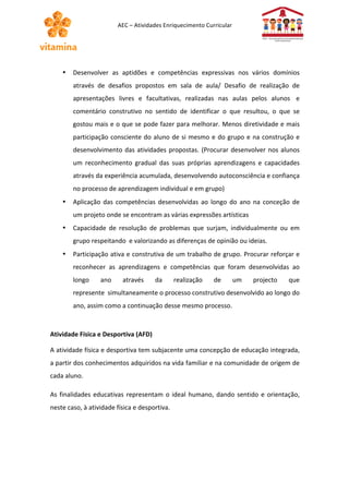 AEC 
– 
Atividades 
Enriquecimento 
Curricular 
• Desenvolver 
as 
aptidões 
e 
competências 
expressivas 
nos 
vários 
domínios 
através 
de 
desafios 
propostos 
em 
sala 
de 
aula/ 
Desafio 
de 
realização 
de 
apresentações 
livres 
e 
facultativas, 
realizadas 
nas 
aulas 
pelos 
alunos 
e 
comentário 
construtivo 
no 
sentido 
de 
identificar 
o 
que 
resultou, 
o 
que 
se 
gostou 
mais 
e 
o 
que 
se 
pode 
fazer 
para 
melhorar. 
Menos 
diretividade 
e 
mais 
participação 
consciente 
do 
aluno 
de 
si 
mesmo 
e 
do 
grupo 
e 
na 
construção 
e 
desenvolvimento 
das 
atividades 
propostas. 
(Procurar 
desenvolver 
nos 
alunos 
um 
reconhecimento 
gradual 
das 
suas 
próprias 
aprendizagens 
e 
capacidades 
através 
da 
experiência 
acumulada, 
desenvolvendo 
autoconsciência 
e 
confiança 
no 
processo 
de 
aprendizagem 
individual 
e 
em 
grupo) 
• Aplicação 
das 
competências 
desenvolvidas 
ao 
longo 
do 
ano 
na 
conceção 
de 
um 
projeto 
onde 
se 
encontram 
as 
várias 
expressões 
artísticas 
• Capacidade 
de 
resolução 
de 
problemas 
que 
surjam, 
individualmente 
ou 
em 
grupo 
respeitando 
e 
valorizando 
as 
diferenças 
de 
opinião 
ou 
ideias. 
• Participação 
ativa 
e 
construtiva 
de 
um 
trabalho 
de 
grupo. 
Procurar 
reforçar 
e 
reconhecer 
as 
aprendizagens 
e 
competências 
que 
foram 
desenvolvidas 
ao 
longo 
ano 
através 
da 
realização 
de 
um 
projecto 
que 
represente 
simultaneamente 
o 
processo 
construtivo 
desenvolvido 
ao 
longo 
do 
ano, 
assim 
como 
a 
continuação 
desse 
mesmo 
processo. 
Atividade 
Física 
e 
Desportiva 
(AFD) 
A 
atividade 
física 
e 
desportiva 
tem 
subjacente 
uma 
concepção 
de 
educação 
integrada, 
a 
partir 
dos 
conhecimentos 
adquiridos 
na 
vida 
familiar 
e 
na 
comunidade 
de 
origem 
de 
cada 
aluno. 
As 
finalidades 
educativas 
representam 
o 
ideal 
humano, 
dando 
sentido 
e 
orientação, 
neste 
caso, 
à 
atividade 
física 
e 
desportiva. 
 