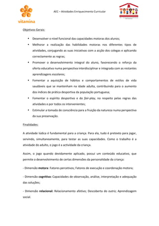AEC 
– 
Atividades 
Enriquecimento 
Curricular 
Objetivos 
Gerais: 
• Desenvolver 
o 
nível 
funcional 
das 
capacidades 
motoras 
dos 
alunos; 
• Melhorar 
a 
realização 
das 
habilidades 
motoras 
nos 
diferentes 
tipos 
de 
atividades, 
conjugando 
as 
suas 
iniciativas 
com 
a 
acção 
dos 
colegas 
e 
aplicando 
correctamente 
as 
regras; 
• Promover 
o 
desenvolvimento 
integral 
do 
aluno, 
favorecendo 
o 
reforço 
da 
oferta 
educativa 
numa 
perspectiva 
interdisciplinar 
e 
integrada 
com 
as 
restantes 
aprendizagens 
escolares; 
• Fomentar 
a 
aquisição 
de 
hábitos 
e 
comportamentos 
de 
estilos 
de 
vida 
saudáveis 
que 
se 
mantenham 
na 
idade 
adulta, 
contribuindo 
para 
o 
aumento 
dos 
índices 
de 
prática 
desportiva 
da 
população 
portuguesa; 
• Fomentar 
o 
espírito 
desportivo 
e 
do 
fair-­‐play, 
no 
respeito 
pelas 
regras 
das 
atividades 
e 
por 
todos 
os 
intervenientes; 
• Estimular 
a 
tomada 
de 
consciência 
para 
a 
fruição 
da 
natureza 
numa 
perspectiva 
da 
sua 
preservação. 
Finalidades: 
A 
atividade 
lúdica 
é 
fundamental 
para 
a 
criança. 
Para 
ela, 
tudo 
é 
pretexto 
para 
jogar, 
servindo, 
simultaneamente, 
para 
testar 
as 
suas 
capacidades. 
Como 
o 
trabalho 
é 
a 
atividade 
do 
adulto, 
o 
jogo 
é 
a 
actividade 
da 
criança. 
Assim, 
o 
jogo 
quando 
devidamente 
aplicado, 
possui 
um 
conteúdo 
educativo, 
que 
permite 
o 
desenvolvimento 
de 
certas 
dimensões 
da 
personalidade 
da 
criança: 
-­‐ 
Dimensão 
motora: 
Fatores 
percetivos; 
Fatores 
de 
execução 
e 
coordenação 
motora; 
-­‐ 
Dimensão 
cognitiva: 
Capacidades 
de 
observação, 
análise, 
interpretação 
e 
adequação 
das 
soluções; 
-­‐ 
Dimensão 
relacional: 
Relacionamento 
afetivo; 
Descoberta 
do 
outro; 
Aprendizagem 
social. 
 