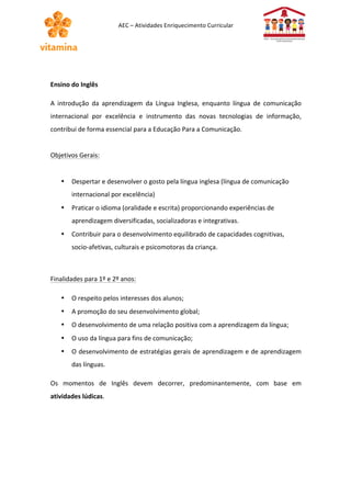 AEC 
– 
Atividades 
Enriquecimento 
Curricular 
Ensino 
do 
Inglês 
A 
introdução 
da 
aprendizagem 
da 
Língua 
Inglesa, 
enquanto 
língua 
de 
comunicação 
internacional 
por 
excelência 
e 
instrumento 
das 
novas 
tecnologias 
de 
informação, 
contribui 
de 
forma 
essencial 
para 
a 
Educação 
Para 
a 
Comunicação. 
Objetivos 
Gerais: 
• Despertar 
e 
desenvolver 
o 
gosto 
pela 
língua 
inglesa 
(língua 
de 
comunicação 
internacional 
por 
excelência) 
• Praticar 
o 
idioma 
(oralidade 
e 
escrita) 
proporcionando 
experiências 
de 
aprendizagem 
diversificadas, 
socializadoras 
e 
integrativas. 
• Contribuir 
para 
o 
desenvolvimento 
equilibrado 
de 
capacidades 
cognitivas, 
socio-­‐afetivas, 
culturais 
e 
psicomotoras 
da 
criança. 
Finalidades 
para 
1º 
e 
2º 
anos: 
• O 
respeito 
pelos 
interesses 
dos 
alunos; 
• A 
promoção 
do 
seu 
desenvolvimento 
global; 
• O 
desenvolvimento 
de 
uma 
relação 
positiva 
com 
a 
aprendizagem 
da 
língua; 
• O 
uso 
da 
língua 
para 
fins 
de 
comunicação; 
• O 
desenvolvimento 
de 
estratégias 
gerais 
de 
aprendizagem 
e 
de 
aprendizagem 
das 
línguas. 
Os 
momentos 
de 
Inglês 
devem 
decorrer, 
predominantemente, 
com 
base 
em 
atividades 
lúdicas. 
 