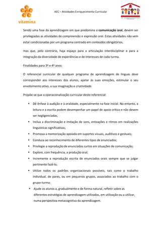 AEC 
– 
Atividades 
Enriquecimento 
Curricular 
Sendo 
uma 
fase 
da 
aprendizagem 
em 
que 
predomina 
a 
comunicação 
oral, 
devem 
ser 
privilegiadas 
as 
atividades 
de 
compreensão 
e 
expressão 
oral. 
Estas 
atividades 
não 
vem 
estar 
condicionadas 
por 
um 
programa 
centrado 
em 
conteúdos 
obrigatórios, 
mas 
que, 
pelo 
contrário, 
haja 
espaço 
para 
a 
articulação 
interdisciplinar 
e 
para 
a 
integração 
da 
diversidade 
de 
experiências 
e 
de 
interesses 
de 
cada 
turma. 
Finalidades 
para 
3º 
e 
4º 
anos: 
O 
referencial 
curricular 
de 
qualquer 
programa 
de 
aprendizagem 
de 
línguas 
deve 
corresponder 
aos 
interesses 
dos 
alunos, 
apelar 
às 
suas 
emoções, 
estimular 
o 
seu 
envolvimento 
ativo, 
a 
sua 
imaginação 
e 
criatividade. 
Propõe-­‐se 
que 
a 
operacionalização 
curricular 
deste 
referencial: 
• Dê 
ênfase 
à 
audição 
e 
à 
oralidade, 
especialmente 
na 
fase 
inicial. 
No 
entanto, 
a 
leitura 
e 
a 
escrita 
podem 
desempenhar 
um 
papel 
de 
apoio 
crítico 
e 
não 
devem 
ser 
negligenciadas; 
• Inclua 
a 
discriminação 
e 
imitação 
de 
sons, 
entoações 
e 
ritmos 
em 
realizações 
linguísticas 
significativas; 
• Promova 
a 
memorização 
apoiada 
em 
suportes 
visuais, 
auditivos 
e 
gestuais; 
• Conduza 
ao 
reconhecimento 
de 
diferentes 
tipos 
de 
enunciados; 
• Privilegie 
a 
reprodução 
de 
enunciados 
curtos 
em 
situações 
de 
comunicação; 
• Explore, 
com 
frequência, 
a 
produção 
oral; 
• Incremente 
a 
reprodução 
escrita 
de 
enunciados 
orais 
sempre 
que 
se 
julgar 
pertinente 
fazê-­‐lo; 
• Utilize 
todos 
os 
padrões 
organizacionais 
possíveis, 
tais 
como 
o 
trabalho 
individual, 
de 
pares, 
ou 
em 
pequenos 
grupos, 
associados 
ao 
trabalho 
com 
o 
grupo-­‐turma; 
• Ajude 
os 
alunos 
a, 
gradualmente 
e 
de 
forma 
natural, 
refletir 
sobre 
as 
diferentes 
estratégias 
de 
aprendizagem 
utilizadas, 
em 
utilização 
ou 
a 
utilizar, 
numa 
perspectiva 
metacognitiva 
da 
aprendizagem. 
 