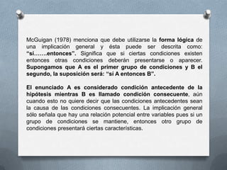 McGuigan (1978) menciona que debe utilizarse la forma lógica de
una implicación general y ésta puede ser descrita como:
“sí…….entonces”. Significa que si ciertas condiciones existen
entonces otras condiciones deberán presentarse o aparecer.
Supongamos que A es el primer grupo de condiciones y B el
segundo, la suposición será: “sí A entonces B”.
El enunciado A es considerado condición antecedente de la
hipótesis mientras B es llamado condición consecuente, aún
cuando esto no quiere decir que las condiciones antecedentes sean
la causa de las condiciones consecuentes. La implicación general
sólo señala que hay una relación potencial entre variables pues si un
grupo de condiciones se mantiene, entonces otro grupo de
condiciones presentará ciertas características.
 