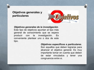 Objetivos generales y
particulares
Objetivos generales de la investigación.
Este tipo de objetivos apuntan al tipo más
general de conocimiento que se espera
producir con la investigación. Es
conveniente plantear uno o dos de este
tipo.
Objetivos específicos o particulares.
Son aquellos que deben lograrse para
alcanzar el objetivo general. Es muy
importante tomar en cuenta que deben
de estar vinculados y tener una
congruencia entre si.
 