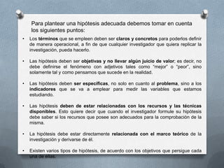 Para plantear una hipótesis adecuada debemos tomar en cuenta
los siguientes puntos:
• Los términos que se empleen deben ser claros y concretos para poderlos definir
de manera operacional, a fin de que cualquier investigador que quiera replicar la
investigación, pueda hacerlo.
• Las hipótesis deben ser objetivas y no llevar algún juicio de valor; es decir, no
debe definirse el fenómeno con adjetivos tales como “mejor” o “peor”, sino
solamente tal y como pensamos que sucede en la realidad.
• Las hipótesis deben ser específicas, no solo en cuanto al problema, sino a los
indicadores que se va a emplear para medir las variables que estamos
estudiando.
• Las hipótesis deben de estar relacionadas con los recursos y las técnicas
disponibles. Esto quiere decir que cuando el investigador formule su hipótesis
debe saber si los recursos que posee son adecuados para la comprobación de la
misma.
• La hipótesis debe estar directamente relacionada con el marco teórico de la
investigación y derivarse de él.
• Existen varios tipos de hipótesis, de acuerdo con los objetivos que persigue cada
una de ellas.
 