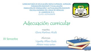 Adecuación curricular
Alumnas:
Uguetty Alfaro Ojeda
Ahtziri meza santos
SUBSECRETARÍA DE EDUCACIÓN MEDIA SUPERIOR, SUPERIOR,
FORMACIÓN DOCENTE Y EVALUACIÓN
DIRECCIÓN DE FORMACIÓN Y ACTUALIZACIÓN DOCENTE
ESCUELA NORMAL DEL VALLE DE MEXICALI
EJ. CAMPECHE, B. C.
CLAVE: 02DNL0001B
maestra:
Gloria Martínez Alcalá
III Semestre
 