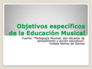 Objetivos específicos
de la Educación Musical
   Fuente: “Pedagogía Musical, dos décadas de
             pensamiento y acción educativa”,
                     Violeta Hemsy de Gainza
 