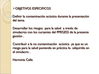 OBJETIVOS ESPECIFICOS

Definir la contaminación acústica durante la presentación
del tema.

Desarrollar los riesgos para la salud a través de
simulacros con los cursantes del PPEGESS de la presente
gestión .

Contribuir a la no contaminación acústica ya que es un
riesgo para la salud poniendo en práctica lo adquirido en
el simulacro .

Herminia Calle
 