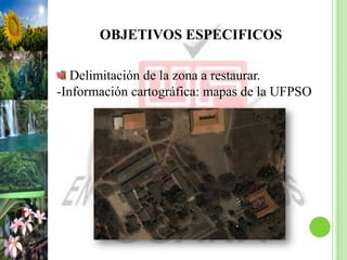 OBJETIVOS ESPECIFICOS

   Delimitación de la zona a restaurar.
-Información cartográfica: mapas de la UFPSO
 