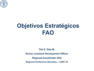 Tito E. Díaz M. Senior Livestock Development Officer Regional Coordinator SO2 Regional Conference Secretary – LARC 34 
Objetivos Estratégicos 
FAO  