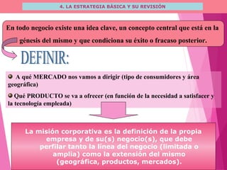 4. LA ESTRATEGIA BÁSICA Y SU REVISIÓN
En todo negocio existe una idea clave, un concepto central que está en la
génesis del mismo y que condiciona su éxito o fracaso posterior.
A qué MERCADO nos vamos a dirigir (tipo de consumidores y área
geográfica)
Qué PRODUCTO se va a ofrecer (en función de la necesidad a satisfacer y
la tecnología empleada)
La misión corporativa es la definición de la propia
empresa y de su(s) negocio(s), que debe
perfilar tanto la línea del negocio (limitada o
amplia) como la extensión del mismo
(geográfica, productos, mercados).
 