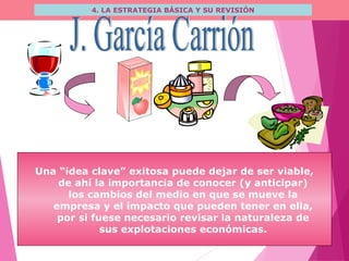 4. LA ESTRATEGIA BÁSICA Y SU REVISIÓN
Una “idea clave” exitosa puede dejar de ser viable,
de ahí la importancia de conocer (y anticipar)
los cambios del medio en que se mueve la
empresa y el impacto que pueden tener en ella,
por si fuese necesario revisar la naturaleza de
sus explotaciones económicas.
 