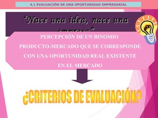 4.1 EVALUACIÓN DE UNA OPORTUNIDAD EMPRESARIAL
““Nace una idea, nace unaNace una idea, nace una
empresa”empresa”PERCEPCIÓN DE UN BINOMIO
PRODUCTO-MERCADO QUE SE CORRESPONDE
CON UNA OPORTUNIDAD REAL EXISTENTE
EN EL MERCADO
 