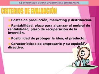 4.1 EVALUACIÓN DE UNA OPORTUNIDAD EMPRESARIAL
Costes de producción, marketing y distribución.
Rentabilidad, plazo para alcanzar el umbral de
rentabilidad, plazo de recuperación de la
inversión.
Posibilidad de proteger la idea, el producto.
Características de empresario y su equipo
directivo.
 