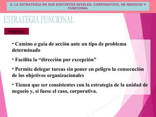 5. LA ESTRATEGIA EN SUS DISTINTOS NIVELES: CORPORATIVO, DE NEGOCIO Y
FUNCIONAL
Políticas:
• Camino o guía de acción ante un tipo de problema
determinado
• Facilita la “dirección por excepción”
• Permite delegar tareas sin poner en peligro la consecución
de los objetivos organizacionales
• Tienen que ser consistentes con la estrategia de la unidad de
negocio y, si fuese el caso, corporativa.
 