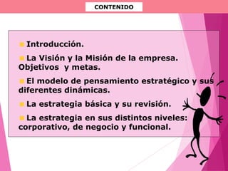 CONTENIDO
Introducción.
La Visión y la Misión de la empresa.
Objetivos y metas.
El modelo de pensamiento estratégico y sus
diferentes dinámicas.
La estrategia básica y su revisión.
La estrategia en sus distintos niveles:
corporativo, de negocio y funcional.
 