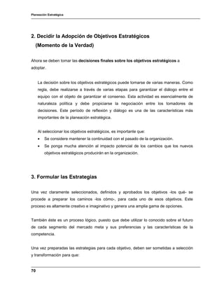 Planeación Estratégica
70
2. Decidir la Adopción de Objetivos Estratégicos
(Momento de la Verdad)
Ahora se deben tomar las decisiones finales sobre los objetivos estratégicos a
adoptar.
La decisión sobre los objetivos estratégicos puede tomarse de varias maneras. Como
regla, debe realizarse a través de varias etapas para garantizar el diálogo entre el
equipo con el objeto de garantizar el consenso. Esta actividad es esencialmente de
naturaleza política y debe propiciarse la negociación entre los tomadores de
decisiones. Este período de reflexión y diálogo es una de las características más
importantes de la planeación estratégica.
Al seleccionar los objetivos estratégicos, es importante que:
• Se considere mantener la continuidad con el pasado de la organización.
• Se ponga mucha atención al impacto potencial de los cambios que los nuevos
objetivos estratégicos producirán en la organización.
3. Formular las Estrategias
Una vez claramente seleccionados, definidos y aprobados los objetivos -los qué- se
procede a preparar los caminos -los cómo-, para cada uno de esos objetivos. Este
proceso es altamente creativo e imaginativo y genera una amplia gama de opciones.
También éste es un proceso lógico, puesto que debe utilizar lo conocido sobre el futuro
de cada segmento del mercado meta y sus preferencias y las características de la
competencia.
Una vez preparadas las estrategias para cada objetivo, deben ser sometidas a selección
y transformación para que:
 