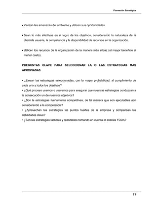 Planeación Estratégica
71
• Venzan las amenazas del ambiente y utilicen sus oportunidades.
• Sean lo más efectivas en el logro de los objetivos, considerando la naturaleza de la
clientela usuaria, la competencia y la disponibilidad de recursos en la organización.
• Utilicen los recursos de la organización de la manera más eficaz (el mayor beneficio al
menor costo).
PREGUNTAS CLAVE PARA SELECCIONAR LA O LAS ESTRATEGIAS MAS
APROPIADAS
• ¿Llevan las estrategias seleccionadas, con la mayor probabilidad, al cumplimiento de
cada uno y todos los objetivos?
• ¿Qué proceso usamos o usaremos para asegurar que nuestras estrategias conduzcan a
la consecución un de nuestros objetivos?
• ¿Son la estrategias fuertemente competitivas, de tal manera que son ejecutables aún
considerando a la competencia?
• ¿Aprovechan las estrategias los puntos fuertes de la empresa y compensan las
debilidades clave?
• ¿Son las estrategias factibles y realizables tomando en cuenta el análisis FODA?
 