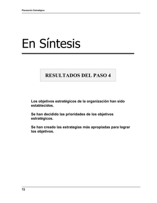 Planeación Estratégica
72
En Síntesis
Los objetivos estratégicos de la organización han sido
establecidos.
Se han decidido las prioridades de los objetivos
estratégicos.
Se han creado las estrategias más apropiadas para lograr
los objetivos.
RESULTADOS DEL PASO 4
 