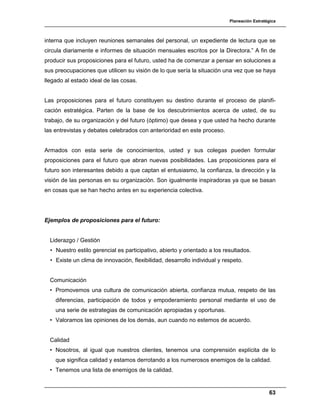 Planeación Estratégica
63
interna que incluyen reuniones semanales del personal, un expediente de lectura que se
circula diariamente e informes de situación mensuales escritos por la Directora.” A fin de
producir sus proposiciones para el futuro, usted ha de comenzar a pensar en soluciones a
sus preocupaciones que utilicen su visión de lo que sería la situación una vez que se haya
llegado al estado ideal de las cosas.
Las proposiciones para el futuro constituyen su destino durante el proceso de planifi-
cación estratégica. Parten de la base de los descubrimientos acerca de usted, de su
trabajo, de su organización y del futuro (óptimo) que desea y que usted ha hecho durante
las entrevistas y debates celebrados con anterioridad en este proceso.
Armados con esta serie de conocimientos, usted y sus colegas pueden formular
proposiciones para el futuro que abran nuevas posibilidades. Las proposiciones para el
futuro son interesantes debido a que captan el entusiasmo, la confianza, la dirección y la
visión de las personas en su organización. Son igualmente inspiradoras ya que se basan
en cosas que se han hecho antes en su experiencia colectiva.
Ejemplos de proposiciones para el futuro:
Liderazgo / Gestión
• Nuestro estilo gerencial es participativo, abierto y orientado a los resultados.
• Existe un clima de innovación, flexibilidad, desarrollo individual y respeto.
Comunicación
• Promovemos una cultura de comunicación abierta, confianza mutua, respeto de las
diferencias, participación de todos y empoderamiento personal mediante el uso de
una serie de estrategias de comunicación apropiadas y oportunas.
• Valoramos las opiniones de los demás, aun cuando no estemos de acuerdo.
Calidad
• Nosotros, al igual que nuestros clientes, tenemos una comprensión explícita de lo
que significa calidad y estamos derrotando a los numerosos enemigos de la calidad.
• Tenemos una lista de enemigos de la calidad.
 