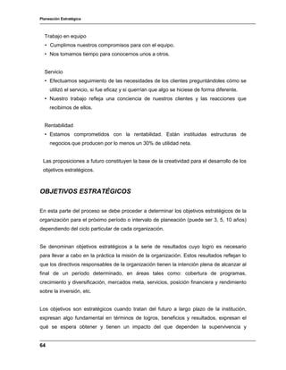 Planeación Estratégica
64
Trabajo en equipo
• Cumplimos nuestros compromisos para con el equipo.
• Nos tomamos tiempo para conocernos unos a otros.
Servicio
• Efectuamos seguimiento de las necesidades de los clientes preguntándoles cómo se
utilizó el servicio, si fue eficaz y si querrían que algo se hiciese de forma diferente.
• Nuestro trabajo refleja una conciencia de nuestros clientes y las reacciones que
recibimos de ellos.
Rentabilidad
• Estamos comprometidos con la rentabilidad. Están instituidas estructuras de
negocios que producen por lo menos un 30% de utilidad neta.
Las proposiciones a futuro constituyen la base de la creatividad para el desarrollo de los
objetivos estratégicos.
OBJETIVOS ESTRATÉGICOS
En esta parte del proceso se debe proceder a determinar los objetivos estratégicos de la
organización para el próximo período o intervalo de planeación (puede ser 3, 5, 10 años)
dependiendo del ciclo particular de cada organización.
Se denominan objetivos estratégicos a la serie de resultados cuyo logro es necesario
para llevar a cabo en la práctica la misión de la organización. Estos resultados reflejan lo
que los directivos responsables de la organización tienen la intención plena de alcanzar al
final de un período determinado, en áreas tales como: cobertura de programas,
crecimiento y diversificación, mercados meta, servicios, posición financiera y rendimiento
sobre la inversión, etc.
Los objetivos son estratégicos cuando tratan del futuro a largo plazo de la institución,
expresan algo fundamental en términos de logros, beneficios y resultados, expresan el
qué se espera obtener y tienen un impacto del que dependen la supervivencia y
 