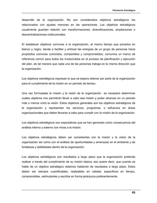 Planeación Estratégica
65
desarrollo de la organización. No son considerados objetivos estratégicos los
relacionados con ajustes menores en las operaciones. Los objetivos estratégicos
usualmente guardan relación con transformaciones, diversificaciones, ampliaciones o
descentralizaciones institucionales.
El establecer objetivos comunes a la organización, al mismo tiempo que ponerlos en
blanco y negro, tiende a facilitar y enfocar las energías de un grupo de personas hacia
propósitos comunes conocidos, compartidos y comprometidos, comunica un marco de
referencia común para todos los involucrados en el proceso de planificación y ejecución
del plan, de tal manera que cada una de las personas trabaja en la misma dirección que
la organización.
Los objetivos estratégicos expresan lo que se espera obtener por parte de la organización
para el cumplimiento de la misión en un período de tiempo.
Una vez formuladas la misión y la visión de la organización es necesario determinar
cuáles objetivos nos permitirán llevar a cabo esa misión y poder alcanzar en un periodo
más o menos corto la visión. Estos objetivos generales son los objetivos estratégicos de
la organización y representan los servicios, programas, o esfuerzos en áreas
organizacionales que deben llevarse a cabo para cumplir con la misión de la organización.
Los objetivos estratégicos son expectativas que se han generado como consecuencia del
análisis interno y externo con miras a la misión.
Los objetivos estratégicos deben ser consistentes con la misión y la visión de la
organización así como con el análisis de oportunidades y amenazas en el ambiente y de
fortalezas y debilidades dentro de la organización.
Los objetivos estratégicos son resultados a largo plazo que la organización pretende
realizar a través del cumplimiento de su misión básica, eso quiere decir, que cuando se
hable de un objetivo estratégico estamos hablando de resultados a largo plazo. Estos
deben ser siempre cuantificables, realizables en calidad, específicos en tiempo,
comprensibles, estimulantes y escritos en forma jerárquica preferentemente.
 