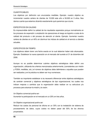 Planeación Estratégica
66
CUANTIFICABLES:
Los objetivos por definición son enunciados medibles. Ejemplo: nuestro objetivo es
incrementar nuestra cartera de clientes de 10,000 este año a 50,000 en 5 años. Nos
damos cuenta que estamos diciendo exactamente qué queremos que ocurra.
ESPECÍFICOS EN CALIDAD
Es imprescindible definir la calidad de los resultados esperados porque normalmente en
los procesos de expansión o ampliación de operaciones el riesgo es lograrlo a costa de la
calidad del producto o del proceso de atención al cliente. Ejemplo: Aumentar nuestra
cartera de clientes en un 40% sin disminuir los índices de calidad en el servicio a clientes
actuales.
ESPECÍFICOS EN TIEMPO:
Los objetivos deben tener una fecha exacta en la cual deberían haber sido alcanzados.
Ejemplo: Establecer la nueva operación en el mercado del sureste al 31 de diciembre del
2006.
Aunque no es posible determinar cuántos objetivos estratégicos debe definir una
organización, utilizando los criterios mencionados anteriormente, (consistentes con misión
y FODA, medibles, etc.) el número de objetivos debe delimitarse a aquellos que pueden
ser realizados y en la práctica no deben ser muy numerosos.
También es importante establecer si es necesario diferenciar entre objetivos estratégicos
de carácter comercial y objetivos estratégicos de tipo organizacional, los cuales nos
indican mejoras o cambios que la organización debe realizar en su estructura y/o
procesos para alcanzar la misión y la visión.
Un Objetivo comercial podría ser:
Aumentar la participación en el mercado en un 20% en tres años.
Un Objetivo organizacional podría ser:
Reducir los costos de personal de oficina en un 35% con la instalación de sistema de
procesamiento de datos, cuyos costos no deben pasar del 50% de los ahorros
proyectados.
 