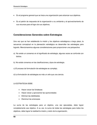 Planeación Estratégica
68
• Es el programa general que se traza una organización para alcanzar sus objetivos.
• Es el patrón de respuesta de la organización a su ambiente y al aprovechamiento de
sus recursos para el logro de sus objetivos.
Consideraciones Generales sobre Estrategias
Una vez que se han establecido la misión y los objetivos estratégicos a largo plazo, la
secuencia conceptual en la planeación estratégica es desarrollar las estrategias para
lograrlo. Mencionaremos algunas consideraciones para proporcionar una perspectiva:
a) No existe un consenso en el significado de estrategia, algunas veces se confunde con
táctica.
b) No existe consenso en las clasificaciones y tipos de estrategia.
c) El proceso de formulación de estrategias es complejo.
d) La formulación de estrategias es más un arte que una ciencia.
LA ESTRATEGIA DEBE:
• Hacer crecer las fortalezas
• Hacer crecer y aprovechar las oportunidades
• Eliminar las debilidades
• Disminuir las amenazas
La suma de las estrategias para un objetivo, una vez ejecutadas, debe lograr
completamente ese objetivo. A su vez, la suma de todas las estrategias para todos los
objetivos, debe lograr la realidad la misión y visión de la organización.
 