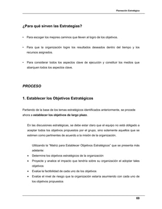 Planeación Estratégica
69
¿Para qué sirven las Estrategias?
• Para escoger los mejores caminos que lleven al logro de los objetivos.
• Para que la organización logre los resultados deseados dentro del tiempo y los
recursos asignados.
• Para considerar todos los aspectos clave de ejecución y constituir los medios que
abarquen todos los aspectos clave.
PROCESO
1. Establecer los Objetivos Estratégicos
Partiendo de la base de los temas estratégicos identificados anteriormente, se procede
ahora a establecer los objetivos de largo plazo.
En las discusiones estratégicas, se debe estar claro que el equipo no está obligado a
aceptar todos los objetivos propuestos por el grupo, sino solamente aquellos que se
estimen como pertinentes de acuerdo a la misión de la organización.
Utilizando la “Matriz para Establecer Objetivos Estratégicos” que se presenta más
adelante:
• Determine los objetivos estratégicos de la organización
• Proyecte y analice el impacto que tendría sobre su organización el adoptar tales
objetivos
• Evalúe la factibilidad de cada uno de los objetivos
• Evalúe el nivel de riesgo que la organización estaría asumiendo con cada uno de
los objetivos propuestos
 