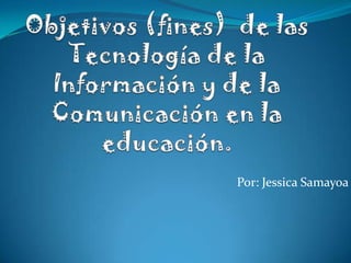 Objetivos (fines)  de las Tecnología de la Información y de la Comunicación en la educación. Por: Jessica Samayoa 