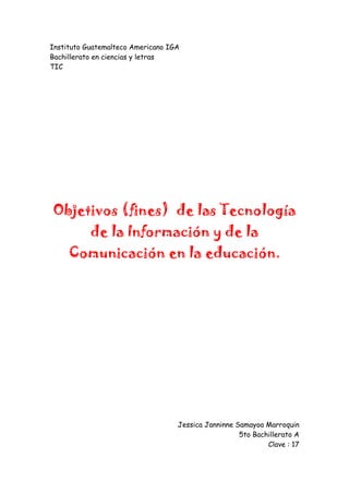 Instituto Guatemalteco Americano IGA<br />Bachillerato en ciencias y letras<br />TIC<br />Objetivos (fines)  de las Tecnología de la Información y de la Comunicación en la educación.<br />Jessica Janninne Samayoa Marroquin<br />5to Bachillerato A<br />Clave : 17<br />INTRODUCCIÓN Actualmente las Tecnologías de la Información y la Comunicación TICs están sufriendo un desarrollo vertiginoso, esto está afectando a prácticamente todos los campos de nuestra sociedad, y la educación no es una excepción. El presente trabajo resulta del interés que la interacción TICs-Educación viene despertando en todo el mundo. En conferencia Internacional de Educación quot;
La educación para todos para aprender a vivir juntos (CIE, 2001) celebrada en Ginebra en el 2001 expresaba en relación con las Tecnologías de la Información y la Comunicación (TIC). Esas tecnologías se presentan cada vez mas como una necesidad en el contexto de sociedad donde los rápidos cambios, el aumento de los conocimientos y las demandas de una educación de alto nivel constantemente actualizada se convierten en una exigencia permanente. La relación entre las TICs y la educación tiene dos vertientes: Por un lado, los ciudadanos se ven abocados a conocer y aprender sobre las TICs. Por otro, las TICs pueden aplicarse al proceso educativo. Ese doble aspecto se refleja en dos expectativas educativas distintas: por un lado, tenemos a los informáticos, interesados en aprender informática, y, en el otro, a los profesores, interesados en el uso de la informática para la educación. Durante todo el desarrollo de este trabajo estaré abordando los temas que a nuestro juicio, son de gran importancia para conocer las tecnologías de la información y la comunicación y su uso como una herramienta para fortalecer el desarrollo de la educación. <br />INFLUENCIA DE LAS NUEVAS TECNOLOGÍAS EN LA EDUCACIÓN <br />Estamos ante una revolución tecnológica; asistimos a una difusión planetaria de las computadoras y las telecomunicaciones. Estas nuevas tecnologías plantean nuevos paradigmas, revolucionan el mundo de la escuela y la enseñanza superior. Se habla de revolución porque a través de estas tecnologías se pueden visitar museos de ciudades de todo el mundo, leer libros, hacer cursos, aprender idiomas, visitar países, ponerse en contacto con gente de otras culturas, acceder a textos y documentos sin tener que moverse de una silla, etc, a través de Internet. La educación es parte integrante de las nuevas tecnologías y eso es tan así que un número cada vez mayor de universidades en todo el mundo está exigiendo la alfabetización electrónica como uno de los requisitos en sus exámenes de acceso y de graduación, por considerar que es un objetivo esencial preparar a los futuros profesionales para la era digital en los centros de trabajo. La mayoría de las instituciones de educación superior cuentan, en mayor o menor medida, con equipos informáticos que posibilitan el acceso a Internet de los alumnos. Así, los universitarios, incluso aquellos que por problemas económicos no cuentan con computadores en sus hogares, pueden acceder a un mundo que antes era exclusivo de las clases pudientes, teniendo la oportunidad de visitar museos y accediendo a conocimientos disponibles gratuitamente. Es en este sentido, que el papel del profesor universitario es fundamental: Cuanto más se inculque en los universitarios la posibilidad de utilizar las nuevas tecnologías, más amplio será el mundo que obra para ellos y las oportunidades que tengan de encontrar trabajo. TECNOLOGÍAS DE LA INFORMACIÓN Y COMUNICACIÓN (TICS) La Tecnologías de la Información y Comunicación han permitido llevar la globalidad al mundo de la comunicación, facilitando la interconexión entre las personas e instituciones a nivel mundial, y eliminando barreras espaciales y temporales. Se denominan Tecnologías de la Información y las Comunicación al conjunto de tecnologías que permiten la adquisición, producción, almacenamiento, tratamiento, comunicación, registro y presentación de informaciones, en forma de voz, imágenes y datos contenidos en señales de naturaleza acústica, óptica o electromagnética. Las TICs incluyen la electrónica como tecnología base que soporta el desarrollo de las telecomunicaciones, la informática y el audiovisual. Características <br />Inmaterialidad (Posibilidad de digitalización). Las TICs convierten la información, tradicionalmente sujeta a un medio físico, en inmaterial. Mediante la digitalización es posible almacenar grandes cantidades de información, en dispositivos físicos de pequeño tamaño (discos, CD, memorias USB, etc.). A su vez los usuarios pueden acceder a información ubicada en dispositivos electrónicos lejanos, que se transmite utilizando las redes de comunicación, de una forma transparente e inmaterial. Esta característica, ha venido a definir lo que se ha denominado como quot;
realidad virtualquot;
, esto es, realidad no real. Mediante el uso de las TICs se están creando grupos de personas que interactúan según sus propios intereses, conformando comunidades o grupos virtuales. <br />Instantaneidad. Podemos transmitir la información instantáneamente a lugares muy alejados físicamente, mediante las denominadas quot;
autopistas de la informaciónquot;
. Se han acuñado términos como ciberespacio, para definir el espacio virtual, no real, en el que se sitúa la información, al no asumir las características físicas del objeto utilizado para su almacenamiento, adquiriendo ese grado de inmediatez e inmaterialidad. <br />Aplicaciones Multimedia. Las aplicaciones o programas multimedia han sido desarrollados como una interfaz amigable y sencilla de comunicación, para facilitar el acceso a las TICs de todos los usuarios. Una de las características más importantes de estos entornos es quot;
La interactividadquot;
.Es posiblemente la característica más significativa. A diferencia de las tecnologías más clásicas (TV, radio) que permiten una interacción unidireccional, de un emisor a una masa de espectadores pasivos, el uso del ordenador interconectado mediante las redes digitales de comunicación, proporciona una comunicación bidireccional (sincrónica y asincrónica), persona- persona y persona- grupo. Se está produciendo, por tanto, un cambio hacia la comunicación entre personas y grupos que interactúan según sus intereses, conformando lo que se denomina quot;
comunidades virtualesquot;
. El usuario de las TICs es por tanto, un sujeto activo, que envía sus propios mensajes y, lo más importante, toma las decisiones sobre el proceso a seguir: secuencia, ritmo, código, etc. Otra de las características más relevantes de las aplicaciones multimedia, y que mayor incidencia tienen sobre el sistema educativo, es la posibilidad de transmitir información a partir de diferentes medios (texto, imagen, sonido, animaciones, etc.). Por primera vez, en un mismo documento se pueden transmitir informaciones multi-sensoriales, desde un modelo interactivo. <br />EDUCACIÓN VIRTUAL La Educación Virtual enmarca la utilización de las nuevas tecnologías, hacia el desarrollo de metodologías alternativas para el aprendizaje de alumnos de poblaciones especiales que están limitadas por su ubicación geográfica, la calidad de docencia y el tiempo disponible. Principios La educación virtual como la educación del siglo XXI, tiene los siguientes principios: <br />La autoeducación <br />La autoformación <br />La desterritorrialización <br />La descentración <br />La virtualización <br />La tecnologización <br />La sociabilidad virtual <br />Características <br />Es oportuno para datos, textos, gráficos, sonido, voz e imágenes mediante la programación periódica de tele clases. <br />Es económico, porque no es necesario desplazarse hasta la presencia del docente o hasta el centro educativo. <br />Es innovador según la motivación interactivo de nuevos escenarios de aprendizaje <br />Es motivador en el aprendizaje, que estar inclaustrado en cuatro paredes del aula. <br />Es actual, porque permite conocer las últimas novedades a través de Internet y sistemas de información. <br />Aspectos Positivos Para Los Educandos <br />Puede adaptar el estudio a su horario personal. <br />Puede realizar sus participaciones de forma meditada gracias a la posibilidad de trabajar offline. <br />El alumno tiene un papel activo. <br />Todos los alumnos tienen acceso a la enseñanza, no viéndose perjudicados aquellos que no pueden acudir periódicamente a clases por motivos de trabajo, la distancia... <br />Existe mejora de la calidad de aprendizaje. <br />Optimización del aprendizaje significativo: al mismo tiempo asimila otro tipo de aprendizajes. <br />Ahorro de tiempo y dinero. El educando no tiene que centrarse al centro de estudio. <br />El estudiante es protagonista y responsable de su propio proceso formativo. <br />El estudiante recibe una instrucción más personalizada. <br />Aspectos Positivos a Nivel Institucional <br />Permite a la universidad ofertar formación a las empresas sin los añadidos que suponen los desplazamientos, alojamientos y dietas de sus trabajadores. <br />Permite ampliar su oferta de formación a aquellas personas o trabajadores que no pueden acceder a las clases presenciales. <br />Mejora de la eficiencia en la institución educativa debido al avance tecnológico. <br />Mejora el desempeño del docente, por cuanto parte del tiempo que antes se dedicaba a la clase, se invertirá en un mejor diseño curricular e investigación. <br />Aspectos Negativos <br />El acceso desigual en la población. <br />Fallas técnicas que pueden interrumpir las clases. <br />Falta de estandarización de las computadoras y multimedia. <br />Falta de programas en cantidad y calidad en lengua castellana, aunque existan muchos en lengua inglesa. <br />Puede ser lenta y por lo tanto desmotivadora. <br />No se ofrece el mismo contacto persona a persona así como las clases presénciales. <br />Se requiere un esfuerzo de mayor responsabilidad y disciplina por parte del estudiante. <br />No todo se puede aprender del Internet. <br />Papel de la Tecnología en la Educación <br />Auxiliar a los estudiantes a escribir y calcular <br />Guiar a los estudiantes. <br />Facilitar la adquisición de los recursos educativos desde ubicaciones remotas <br />Ayudar a los profesores en la evaluación del progreso del estudiante y la administración de la instrucción. <br />Fomentar la colaboración entre estudiantes y profesores <br />Impacto De Las Computadoras En Los Estudiantes <br />Aprenden más en las clases en que reciben instrucción basada en computadoras. <br />Aprenden las lecciones en menos tiempo con instrucción basada en computadoras. <br />A los estudiantes les gustan más las clases cuando reciben ayuda de las computadoras. <br />Desarrollan más actitudes positivas hacia las computadoras cuando reciben ayuda de ellas en el estudio. <br />TICS EN EDUCACIÓN Limitaciones <br />Elevado costo de conexión de nuevos centros. <br />Elevado costo de equipamiento e infraestructura. <br />Limitados recursos económicos de los educadores para la adquisición de equipos. <br />Falta de capacitación a los educadores para que puedan aplicar de manera adecuada en la práctica docente los cambios que implica la tecnología en los medios educativos y los recursos a los que los estudiantes tienen acceso. <br />Falta de motivación de los educadores por su propia formación y actualización, ya que esta no le representa incentivos y/o oportunidades adicionales. <br />Necesidades <br />Financieras <br />Canalizar la ayuda económica a través de la cooperación internacional para amplia la conectividad y la cobertura digital. <br />Especializar fondos del presupuesto nacional y ley de gastos públicos para la ampliación de la infraestructura existente y la capacitación de los docentes a escala nacional. <br />Metodológicas <br />Capacitar, sensibilizar y actualizar a los docentes en el uso adecuado de las TICs en el ejercicio docente. <br />Propiciar la adquisición y uso en la práctica docente de paquetes didácticos elaborados en base a las TICs. <br />Desarrollar contenidos locales, regionales y nacionales en línea y formato digital como una manera de optimizar los recursos disponibles y de fortalecer la red. <br />Adecuar la oferta curricular para que se enfoque bajo competencias laborales en los que el recurso tecnológico sea vertebral y que posibilite la aplicación de mecanismos de articulación/vinculación para la homologación curricular entre los diferentes subsistemas de educación tecnológica y formación profesional del país <br />Logísticas <br />Elaborar y aplicar estrategias de interconexión para escuelas ubicadas en todo el territorio nacional. <br />Definir y aplicar estrategias operativas de Centros, organizaciones e instituciones comunitarias para que estas tengan acceso a las TICs. <br />Definir y aplicar una estrategia nacional, regional y local para un adecuado monitoreo y una correcta evaluación de impacto de las TICs en el sistema educativo y cómo esto impacta la competitividad y el desarrollo sostenible del país. <br />RETOS TECNOLÓGICOS PARA LA EDUCACIÓN <br />La construcción de la infraestructura tecnológica en todos los centros educativos <br />Integración de la tecnología en la instrucción. <br />Capacitación de todos los docentes de las distintas áreas para integrar la tecnología en la enseñanza. <br />Proveer soporte adecuado de usuario. <br />educación a distancia En los sistemas educativos a partir de los años 60 la universidad tradicional, la educación de adultos y la actualización profesional, no logran establecer una moderna infraestructura y organización que atienda a la pujante demanda de la sociedad industrial. La masificación de las instituciones educativas ocasionó su inmovilización, lo cual las llevó al descenso de la calidad de la enseñanza y a la imposibilidad de mejorar para todos los que aspiraban a un mejor nivel de vida, que pudiera aportar al progreso socioeconómico. La lucha de la universidad se debatía en dos vertientes: 1)La insuficiencia de la infraestructura para atender la creciente demanda de los alumnos y 2) La no disponibilidad de recursos económicos para dotar de nuevo personal docente y más medios a las instalaciones ya existentes. De forma paralela a estos problemas se aunaba la falta de respuesta del sistema educativo a las demandas de expansión de la matrícula, de diversidad de contenidos y a la combinación de estudio-trabajo. La sobrepoblación de las aulas, producto de la explosión demográfica y propiciada por el desarrollo, demandaba más y mejores estudios para las distintas clases sociales, mayor apertura y modificación de los estudios reservados a los que sólo tenían acceso las clases acomodadas. En demérito de la participación de otros grupos sociales con justas aspiraciones a las necesidades del desarrollo nacional. Las casas de estudios superiores emprendieron una equivocada concepción de los llamados quot;
Recursos Humanosquot;
 comprendiendo su labor en graduar las cantidades de profesionales que señalaban los planes nacionales de crecimiento económico; dejando de percibir en el destino de la universidad, que la formación no debía circunscribirse a la implementación de conocimientos específicos sino también a una educación para la vida, encaminada a la acción futura. Esta falta de percepción indujo a la universidad convencional al aprendizaje de mantenimiento que solventa la reproducción del conocimiento sin una aplicación innovadora y urgente reclamada por las sociedades de su tiempo. Sin el conocimiento, una sociedad atrasada no compila los imperativos de calidad que la modernización exige para su independencia; tiempo y conocimiento superan en mucho las ataduras tradicionales del mimetismo educativo. Los esfuerzos educativos, al igual que la economía, fueron arrastrados por las falsas esperanzas cubiertas por las llamadas quot;
Etapas del Desarrollo Económicoquot;
 que ejercieron una gran influencia en los países desarrollados y en los subdesarrollados alimentaron la idea de que si se encontraban en vías de desarrollo los esfuerzos adicionales les permitirían alcanzar en periodos cortos los objetivos deseados. La respuesta, un tanto limitada, para insertar las perspectivas cuantitativas sin un análisis global de la realidad local vació los advenimientos de una planificación pensada en las características del subdesarrollo. La importancia que se le dio a las tasas de escolaridad para transformar la educación y emular a los sistemas más adelantados conlleva en la historia a un punto crucial: la confesión de modelos estereotipados víctimas del antagonismo de su época. La educación no queda exenta de los problemas de la dependencia; en el caso de América Latina, que ha actuado con incapacidad para enfrentar las contingencias en forma original y específica, generalmente el currículum, los métodos instruccionales, la formación personal y los lineamientos principales de la investigación al campo científico reproducen de forma pasiva la realidad de las estructuras construidas por los países del primer mundo. El desafío está en las opciones profesionales, en la técnica, en las perspectivas actuales de su momento que describen las necesidades de sus condiciones históricas, geográficas, demográficas y de las tendencias económicas. Los programas y cursos que propugnan las universidades, se conciben en función de una competencia específica y estructurados en una secuencia de asignaturas aisladas, respondiendo a una visión positivista y fragmentada del conocimiento, sin profundizar en las características del estudiante: La esencia de los contextos socioeconómicos, de los intereses y preocupaciones de los individuos que estudian para el desarrollo de su conocimiento y personalidad son elementos centrales de la educación. El modelo curricular siguió una aplicación acrítica, poco flexible e indiferente a la dinámica que se centró en una asignatura basada en un texto, con un docente que sólo cumplía las normas y procedimientos de la instrucción; orquestador del proceso de enseñanza-aprendizaje limitaba el contenido y búsqueda de nuevas áreas de conocimiento, lo que ha llevado a no poder precisar los análisis de los rendimientos evaluativos académicos, sin lograr penetrar en los procesos de aprendizaje en cuanto tales y en función de las demandas del desarrollo. En la educación cara a cara existen cordones umbilicales que limitan en mucho a los sistemas escolarizados. El condicionamiento de muchos de sus programas se inscriben en el estrecho marco de posibilidades y alternativas que generan una educación para la repetición, para la recepción pasiva y para la conversación de lo mismo; no estructurados para la creatividad, para la originalidad, la actividad de la actitud crítica, la interacción con el medio ni para la resolución de las controversias de su tiempo y espacio determinados. Estos condicionamientos sentaron las bases para el surgimiento de una modalidad distinta a los sistemas educativos de tipo común: La Educación a Distancia. Pero las tesis del aprender a aprender y de la educación permanente aunado al desarrollo de los medios de comunicación y al afianzamiento de la tecnología educativa obligaron a un planeamiento radical de los desafíos de la educación, mostrando el sendero para una nueva oportunidad educativa que beneficiara a los adultos. Aportando referencias teórico- conceptuales que emprendían su marcha en la innovación del diseño instruccional. La convergencia de todas estas demandas originó su justificación en la posibilidad de darle estudio a las personas que no la tuvieron en su época o que por su ubicación geográfica o limitación física, no pudieron completar sus estudios en una universidad convencional, además la educación a distancia se considera, aun en la actualidad, como un vehículo con mayor cobertura bajo diseños y ejecuciones de calidad. En América Latina, la educación a distancia universitaria, asumió como factores esenciales: la formación profesional y la titulación académica, y justamente al reclutar a sus estudiantes, en el segundo quinquenio de los setenta, cuando la tasa de incremento interanual de la matrícula iniciaba su tendencia a la estabilización y comenzó a entregar sus primeros egresados en los años ochenta, cuando los niveles de desempleo representaban en América Latina y el Caribe los índices más altos en los últimos años. De ahí una de sus principales y básicas contradicciones, que la subordinan a la tesis profesionalizante de la educación presencial. Adquirir las mismas pautas y exigencias académico-administrativas, retomar los diseños curriculares con la obligación de asignaturas en unidades incomunicadas no propició la flexibilidad que debía caracterizar a la educación a distancia a nivel superior; las expectativas y líneas de desarrollo personal para un mundo cambiante y la competencia para la solución de los problemas concretos no lograron cristalizar; el proyecto se esfumó al seguir el modelo tradicional vigente, al aplicarlo con una actitud acrítica de la teoría de sistemas al diseño curricular en lo referente al perfil profesional, a los objetivos terminales y a la carrera académica. Se aunó a ello, las clases trabajadoras, jóvenes y adultas, que fueron la mayor parte de la matrícula de las carreras profesionales a distancia, éstas se enfrentaron al dilema de las mismas debilidades de los sistemas presénciales, y todavía indiferente a un proceso activo e interdisciplinario y a la realidad contextual que lo había rechazado; de ahí, los altos índices de deserción que experimentan los programas de la educación superior a distancia . Finalmente, esta subordinación le impidió precisar en qué consiste su quot;
extensión universitariaquot;
, que cumple las mismas funciones de programas de extensión cultural y académica planteados en la universidad presencial. La extensión es orgánica, arrogancia con la cual presume la educación a distancia en cuanto el acto de aprendizaje se ubica en el entorno del estudiante o en su lugar de trabajo. Lo que hace que el alumno pueda congeniar su aprendizaje con la realidad inmediata, para tratar con una conciencia crítico-constructiva y mediante aportaciones originales las exigencias de su medio social. Dibujado en el horizonte el escenario de la educación a distancia, era claro que las modificaciones tenían que encontrar su rumbo; el crecimiento se fincó en expectativas que diversificaran y variaran en verdaderas formas metodológicas y recursos para esta modalidad en función del concepto o modelo de educación a distancia del que se parta, de los apoyos políticos y sociales con los que se cuenta, de las verdaderas necesidades no cubiertas por los sistemas convencionales y del avance de las nuevas tecnologías en materia de comunicación e información. Así la definición estricta y puntual de la educación a distancia responde a la emergencia de su aplicación y a sus características, atendiendo a una diversidad más que a un consenso, en donde las nuevas tecnologías son un medio importante, pero nunca un fin. Ahí en la educación a distancia, la planificación tecnológica que sigue una metódica sistematización de su proceso, es rumbo y destino de la racionalización de la complejidad de los procesos educativos a distancia, que enlaza la teoría educativa y la práctica para articular, estructurar y optimizar las distintas fases de la planeación dirigida a los patrones y problemáticas previamente formuladas, basadas en una fundamentación científica de los diversos marcos de referencia que garantizan la correcta secuencia y estructuración metodológica del proceso de adquisición de saberes, de la adecuación de medios-fines y la aplicación pertinente de las normas con el fin de llegar a la solución de los problemas. Configuración que responde al escenario de la transformación de las economías y de la cultura en general. La educación a distancia se ha establecido generalmente para atender a una población adulta que aprende y se manifiesta de una manera diferente al alumno de otros niveles e instituciones educativas. El que aprende en la enseñanza a distancia es generalmente una persona madura con una trayectoria vivencial que reúne un conjunto de experiencias, conocimientos, capacidades, hábitos, actitudes y conductas que propicia la participación en su propio proceso de formación, características éstas que reorganizan, valoran y filtran el mejoramiento de los futuros aprendizajes. El aprendizaje adulto es una actividad interna que se rige por motivaciones internas y que se enriquecen cuando más se fomenta la transferencia y la interdisciplinariedad, por ello la educación a distancia debe presentar de manera clara cuáles son sus objetivos y alcances en cualesquiera de sus programas, para que así el aprendizaje estructure y sistematice los conocimientos para lograr la optimización en el sujeto que aprende a aprender y aprende a hacer. El heterodidactismo y la multitud de contextos hace que el individuo reaccione de manera distinta, promoviendo una cultura de la reflexión sosegada, analista y precavida en la aplicación de los conocimientos que impulsa con vigor innovador la organización de su labor y la vida personal. Actividad en educación a distancia conduce a criterios abiertos a los demás y a las nuevas experiencias que no dejan permear al escepticismo. Las aplicaciones teóricas y pragmáticas del estudiante de esta modalidad no sólo es un analista, sintetizador o integrador de las concepciones objetivas que observa, es decir, su valor no es la de un perfeccionista de las teorías, un reproductor del conocimiento ya generado por otros, su búsqueda se cimenta en la aplicación práctica e inmediata de sus ideas, encontrando el ángulo positivo de lo nuevo. El aprender superficial pone en peligro los propios estudios y objetivos de la educación a distancia. El vertiginoso desarrollo de estas tipologías en el aprendizaje a distancia plantea la presentación de materiales de estudio que parten de problemas y no de soluciones ya elaboradas, significa favorecer el aprendizaje genético. Intentar una estrategia de resolución de problemas en los estudios a distancia supone ofrecer contenidos con diversidad y pluralidad, que hacen recapacitar a los alumnos sobre las distintas y variantes interpretaciones y sobre el hecho de que el resultado de sus conclusiones sean aceptados o defendibles ante un mismo hecho o teoría. En las instituciones de educación la eficiencia y eficacia depende de la formación, capacidad y actitud que poseen sus docentes. Elementos en consonancia que se fusionan en las funciones encomendadas a los mismos y que, obviamente, obedecen a formas distintas respecto a las de carácter presencial. La actualización de los docentes en las instituciones comunes en cuanto a los avances de la teorías, la didáctica, el aprendizaje, la comunicación y la tecnología educativa se hace necesaria, en la modalidad a distancia la actualización se hace imprescindible debido a la necesidad de afrontar altos grados de tecnificación con programas y planteamientos estructurales y organizados de manera diferente, así como, utilizar como instrumento las posibilidades del lenguaje total, asesorar al alumno en la organización de su currículo ( objetivos, contenido, recursos y actividades), dominar las técnicas de tutoría y lo que es muy importante facilitar al estudiante diferentes técnicas de recuperación y corrección para el logro de los aprendizajes, ofreciendo las posibilidades de un medio ambiente social fructífero que lo induzca al autodidactismo; cualidades estas referidas a la educación a distancia latinoamericana . El método tutorial se concebía en un inicio como un sistema educativo individualizado en el que se atendían las dificultades del alumno dentro de una educación colectiva. De hecho la tutoría se formaliza para complementar las enseñanzas que, a través de clases magistrales o conferencias, se impartían en las instituciones de educación superior. No era una relación de intercambio de información que incrementara el acervo del discente, es decir, un cúmulo de conocimientos extras que reforzaran lo ya dado sino que su función se limitaba a ayudarle a superar las dificultades que le plateaba el estudio de las distintas materias. Aclaración que resolvía los obstáculos precisos e inmediatos del conocimiento vertido. La experiencia registrada en los últimos años hacen valer que los estudiantes actuales y futuros necesitan de servicios de asesoramiento, que van desde lo puramente informativo hasta el plano de lo moral. Su información requerida se centra en líneas de estudio que les intereses, motiven y les proporcionen una orientación como una profundidad del conocimiento y su aplicación. Por tanto, el tutor no debe perder de vista tres funciones esenciales de su acercamiento con el tutoriado: <br />Una función orientadora: Ya que el contacto directo y constante con los alumnos no es una característica de esta modalidad, es decir, existe una despersonalización del proceso, lo que provoca no solo una atención a la exploración psicológica sino a una ayuda continua a la personalidad del educando de manera que este pueda ir adoptando libremente las estructuras de pensamiento de acuerdo con sus intereses alternativas y ajustes. <br />Una función académica: Que deje claro a los participantes los objetivos y contenidos del curso, conociendo sus puntos de vista, que haga resonancia en los prerrequisitos para acometer el estudio, ser guía en la planificación y desarrollo del proceso de aprendizaje, prever el reforzamiento de los materiales de estudio, mostrar las diversas metodologías, así como también el uso de las evaluaciones. <br />Una función de cooperación: Lo que se busca es estimular una cultura específica referida a la filosofía sobre los fundamentos, estructuras, posibilidades y métodos de la enseñanza a distancia, de la comunicación de control que permite valorar o revalorar cualquier elemento del sistema. <br />Es verdad que los múltiples papeles del tutor hacen de su ejercicio la necesidad de ir adquiriendo habilidades en una diversidad de conocimientos para optimizar el proceso de enseñanza-aprendizaje para ser redimencionado en el diagnóstico de la sociedad. En el terreno de la comunicación y sus herramientas más modernas, la educación a distancia a encontrado su mejor soporte. Las nuevas tecnologías operan en un contexto informativo supeditado al papel que juegan las necesidades, los objetivos, contenidos y actividades del destinatario. Dejando claro que los medios por si solos, no mejoran el entorno educativo. Lo harán en la medida en que se hayan seleccionado adecuadamente y tomando en cuenta sus posibilidades. La llegada de la tecnología digital y con ella la informatización y el mundo de los ordenadores personales, así como la aportación de las telecomunicaciones para el tratamiento de la información ha variado substancialmente los procesos de comunicación. De la unión de las telecomunicaciones con la informática emerge la telemática y con ella la diversidad de procesos interactivos a distancia: videotexto, acceso a bancos de datos o de imagen, mensajería, correo electrónico, etc. Las nuevas tecnologías no suponen una ruptura con las anteriores, se trata de un proceso evolutivo con pasos cuantitativos y cualitativos. Este panorama de modificaciones tiene amplias repercusiones en el sistema expresivo y en su aplicación didáctica. La competitividad de los medios los lleva a modificar sus planteamientos en la representación de la realidad. La realidad mediática producida por ellos es un reto para el sector educativo que se canaliza como apoyo a la explicación de los procesos del conocimiento, bien para clasificar algún concepto bien como ayuda memotécnica, ya que se recuerda mejor por medio de varios sentidos que podría ser el caso del videodocumento que a través de una serie de imágenes, en ocasiones acompañada de sonidos, no necesariamente montadas en forma de programas, y que son utilizadas por el profesor o los alumnos para ayudarse en su exposición oral. La computadora por su lado que se compone del hardware y software, es decir que este último se estructura de programas que utiliza el ordenador para funcionar. Los programas utilizados bajo este tipo de mecanismos deben llevar a tres tipos de programas utilizados en la educación: <br />La Enseñanza Programada. El ordenador controla la actividad del alumno y la estrategia pedagógica utilizada es de tipo tutorial. simulación del entorno, un micromundo, con sus propias leyes, mismas que el alumno debe descubrir y utilizar. <br />Inteligencia Artificial. Presentan la forma de tutoriales. No se pretende inducir en el alumno la respuesta correcta, sino que el programa tutorial capaz de simular algunas de las capacidades cognitivas del alumno y utilizar los resultados como base de las decisiones pedagógicas <br />La vertiginosa relación de la tecnología y la educación ha logrado el acomodamiento para cambiar la relación humano-medio, y más aún, las primeras se empiezan a convertir en componentes de la cultura. La multimedia proporciona un avance mayor en el desarrollo de la tecnología, permitiendo integrar imágenes en movimiento y sonido con una combinación de secuencialidad diacrónica con la representación espacial sincrónica de las imágenes y la escritura. La información aquí es una exposición multidimensional y no sólo secuencial. El investigador se encuentra con una gran variedad de datos, un mundo de conocimientos donde los objetivos y requerimientos del usuario localizan una abierta configuración para la consulta. La potencialidad de la computadora en cuanto a su interactividad, tiempo de respuesta, flexibilidad, ritmos de aprendizaje ha provocado nuevas habilidades en los estudiantes que accedan cada vez más rápido a la información internacional, con una capacidad globalizadora que sensibiliza, humaniza y vincula la realidad del mundo con sus expectativas de la vida; cuestionando seriamente los métodos pedagógicos tradicionales que limitan la expansión de las habilidades. Por ello los docentes en actualidad deben usar con mayor frecuencia las nuevas tecnologías en el trabajo escolar. El nuevo entorno de la innovación tecnológica con aplicación a la educación en general tendrá que tomar en cuenta un diseño integral bajo las siguientes circunstancias: <br />Los equipos de trabajo de las instituciones universitarias a distancia tendrán que dar un uso pedagógico a las nuevas tecnologías para que representen un pilar importante en su promoción y desarrollo para potenciar el aprendizaje de más calidad. <br />Los docentes son sujetos activos que tienen su propia forma de entender su práctica, y sus experiencias y habilidades profesionales definen las consecuencias de la innovación características del uso de los distintos programas y medios educativos. <br />El uso pedagógico de los medios requiere de una amplia formación de los profesores que hay que cuidar con esmero. Las estrategias de la formación incluye diversos tipos que van desde las tecnologías, su dominio y aplicación, específicamente educativo, para que éstas puedan integrarse al currículum, además, de una forma de capacitación que indique la manera de llevarla a cabo en el contexto escolar. <br />La incorporación de las nuevas tecnologías requiere de condiciones adecuadas para la clarificación de las funciones, los propósitos y las contribuciones educativas a los mismos. <br />Para aprovechar al máximo el uso pedagógico de la infraestructura tecnológica es necesario comprometerse con el desarrollo de condiciones naturales de enseñanza, crear apoyos pedagógicos durante la puesta en práctica, tener disponibilidad de materiales, un trabajo reflexivo y crítico por parte del profesorado y el establecimiento de ciertas condiciones y procesos institucionales que reconozcan y potencien el uso pedagógico continuado. <br />CONCLUSIÓN A medida de conclusión podemos decir que con el uso de las TICs en la educación se puede lograr despertar el interés en los estudiantes y profesores por la investigación científica y posibilitar el mejoramiento de las habilidades creativas, la imaginación, habilidades comunicativas y colaborativas pudiendo acceder a mayor cantidad de información y proporcionando los medios para un mejor desarrollo integral de los individuos. También podemos agregar que el uso de las TICs en la educación, se está convirtiendo en una realidad que obliga a los sistemas educativos a tomar posiciones ante la misma. <br />BIBLIOGRAFÍA WEB <br />http://www.pangea.org/jei/edu/tic-edu.htm <br />http://www.ugr.es/~sevimeco/revistaeticanet/numero4/ Articulos/Formateados/ELIMPACTO.pdf <br />http://www.cedib.org/redoc/modules.php?op=modload &name=News&file=article&sid=16 <br />http://www.seescyt.gov.do/tic/interfaz/articulo.asp?did=207 <br />http://wwwn.mec.es/cide/espanol/publicaciones/investigacion/ estudios/inv2004tic/03.pdf <br />http://web.usal.es/~anagv/arti1.htm <br />
