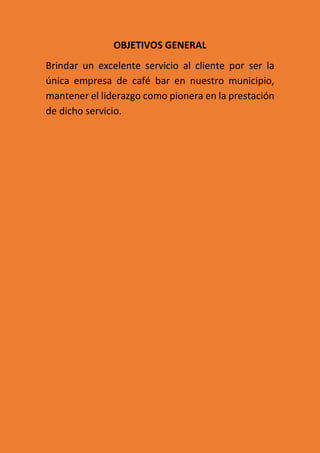 OBJETIVOS GENERAL
Brindar un excelente servicio al cliente por ser la
única empresa de café bar en nuestro municipio,
mantener el liderazgo como pionera en la prestación
de dicho servicio.
 