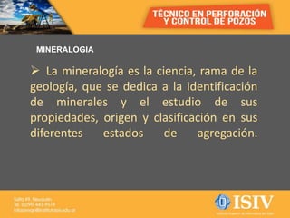MINERALOGIA
 La mineralogía es la ciencia, rama de la
geología, que se dedica a la identificación
de minerales y el estudio de sus
propiedades, origen y clasificación en sus
diferentes estados de agregación.
 