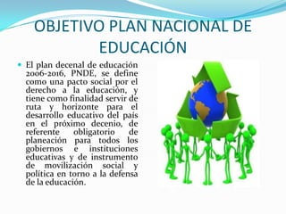 OBJETIVO PLAN NACIONAL DE EDUCACIÓNEl plan decenal de educación 2006-2016, PNDE, se define como una pacto social por el derecho a la educación, y tiene como finalidad servir de ruta y horizonte para el desarrollo educativo del país en el próximo decenio, de referente obligatorio de planeación para todos los gobiernos e instituciones educativas y de instrumento de movilización social y política en torno a la defensa de la educación.
