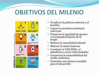 OBJETIVOS DEL MILENIO Erradicar la pobreza extrema y el hambreLograr la enseñanza primaria universalPromover la igualdad de genero y el empoderamiento de la mujerReducir la mortalidad infantilMejorar la salud maternaCombatir el VIH/SIDA, el paludismo y otras enfermedades Garantizar la sostenibilidad del medio ambienteFomentar una alianza mundial para el desarrollo 