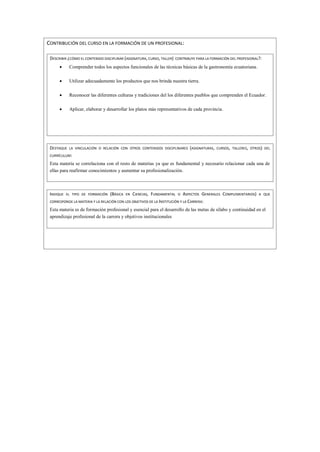 CONTRIBUCIÓN DEL CURSO EN LA FORMACIÓN DE UN PROFESIONAL:
DESCRIBIR ¿CÓMO EL CONTENIDO DISCIPLINAR (ASIGNATURA, CURSO, TALLER) CONTRIBUYE PARA LA FORMACIÓN DEL PROFESIONAL?:
 Comprender todos los aspectos funcionales de las técnicas básicas de la gastronomía ecuatoriana.
 Utilizar adecuadamente los productos que nos brinda nuestra tierra.
 Reconocer las diferentes culturas y tradiciones del los diferentes pueblos que comprenden el Ecuador.
 Aplicar, elaborar y desarrollar los platos más representativos de cada provincia.
DESTAQUE LA VINCULACIÓN O RELACIÓN CON OTROS CONTENIDOS DISCIPLINARES (ASIGNATURAS, CURSOS, TALLERES, OTROS) DEL
CURRÍCULUM:
Esta materia se correlaciona con el resto de materias ya que es fundamental y necesario relacionar cada una de
ellas para reafirmar conocimientos y aumentar su profesionalización.
INDIQUE EL TIPO DE FORMACIÓN (BÁSICA EN CIENCIAS, FUNDAMENTAL O ASPECTOS GENERALES COMPLEMENTARIOS) A QUE
CORRESPONDE LA MATERIA Y LA RELACIÓN CON LOS OBJETIVOS DE LA INSTITUCIÓN Y LA CARRERA:
Esta materia es de formación profesional y esencial para el desarrollo de las metas de sílabo y continuidad en el
aprendizaje profesional de la carrera y objetivos institucionales
 