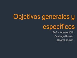 Objetivos generales y
          específicos
             EAE - febrero 2013
              Santiago Román
                @santi_roman
 