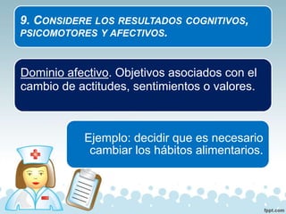9. CONSIDERE LOS RESULTADOS COGNITIVOS,
PSICOMOTORES Y AFECTIVOS.
Dominio afectivo. Objetivos asociados con el
cambio de actitudes, sentimientos o valores.
Ejemplo: decidir que es necesario
cambiar los hábitos alimentarios.
 