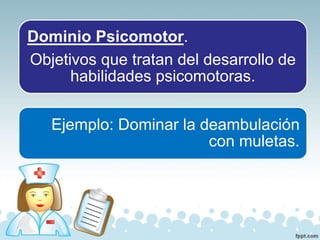 Dominio Psicomotor.
Objetivos que tratan del desarrollo de
habilidades psicomotoras.
Ejemplo: Dominar la deambulación
con muletas.
 