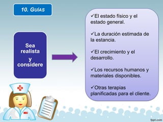 10. GUÍAS
Sea
realista
y
considere
El estado físico y el
estado general.
La duración estimada de
la estancia.
El crecimiento y el
desarrollo.
Los recursos humanos y
materiales disponibles.
Otras terapias
planificadas para el cliente.
 