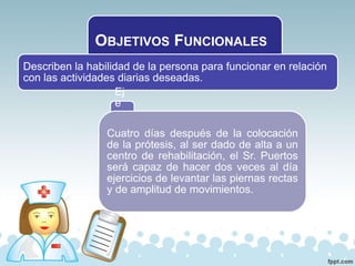 OBJETIVOS FUNCIONALES
Describen la habilidad de la persona para funcionar en relación
con las actividades diarias deseadas.
Ej
e
m
plo
:Cuatro días después de la colocación
de la prótesis, al ser dado de alta a un
centro de rehabilitación, el Sr. Puertos
será capaz de hacer dos veces al día
ejercicios de levantar las piernas rectas
y de amplitud de movimientos.
 