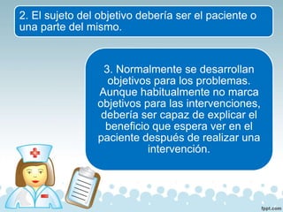 2. El sujeto del objetivo debería ser el paciente o
una parte del mismo.
3. Normalmente se desarrollan
objetivos para los problemas.
Aunque habitualmente no marca
objetivos para las intervenciones,
debería ser capaz de explicar el
beneficio que espera ver en el
paciente después de realizar una
intervención.
 