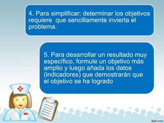 4. Para simplificar; determinar los objetivos
requiere que sencillamente invierta el
problema.
5. Para desarrollar un resultado muy
específico, formule un objetivo más
amplio y luego añada los datos
(indicadores) que demostrarán que
el objetivo se ha logrado
 