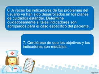 6. A veces los indicadores de los problemas del
usuario ya han sido desarrollados en los planes
de cuidados estándar. Determine
cuidadosamente si tales indicadores son
apropiados para el caso específico del paciente.
7. Cerciórese de que los objetivos y los
indicadores son medibles.
 