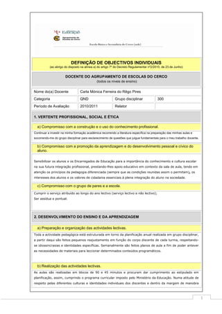 DEFINIÇÃO DE OBJECTIVOS INDIVIDUAIS
(ao abrigo do disposto na alínea a) do artigo 7º do Decreto Regulamentar nº2/2010, de 23 de Junho)

DOCENTE DO AGRUPAMENTO DE ESCOLAS DO CERCO
(todos os níveis de ensino)

Nome do(a) Docente

Carla Mónica Ferreira do Rêgo Pires

Categoria

QND

Grupo disciplinar

Período de Avaliação

2010/2011

Relator

300

1. VERTENTE PROFISSIONAL, SOCIAL E ÉTICA
a) Compromisso com a construção e o uso do conhecimento profissional.
Continuar a investir na minha formação académica recorrendo a literatura específica na preparação das minhas aulas e
socorrendo-me do grupo disciplinar para esclarecimento de questões que julgue fundamentais para o meu trabalho docente.

b) Compromisso com a promoção da aprendizagem e do desenvolvimento pessoal e cívico do
aluno.
Sensibilizar os alunos e os Encarregados de Educação para a importância do conhecimento e cultura escolar
na sua futura integração profissional, prestando-lhes apoio educativo em contexto da sala de aula, tendo em
atenção os princípios da pedagogia diferenciada (sempre que as condições reunidas assim o permitam), os
interesses dos alunos e os valores de cidadania essenciais à plena integração do aluno na sociedade.

c) Compromisso com o grupo de pares e a escola.
Cumprir o serviço atribuído ao longo do ano lectivo (serviço lectivo e não lectivo);
Ser assídua e pontual.

2. DESENVOLVIMENTO DO ENSINO E DA APRENDIZAGEM
a) Preparação e organização das actividades lectivas.
Toda a actividade pedagógica está estruturada em torno da planificação anual realizada em grupo disciplinar,
a partir daqui são feitos pequenos reajustamento em função do corpo discente de cada turma, respeitandose idiossincrasias e identidades específicas. Semanalmente são feitos planos de aula a fim de poder antever
as necessidades de materiais para leccionar determinados conteúdos programáticos.

b) Realização das actividades lectivas.
As aulas são realizadas em blocos de 90 e 45 minutos e procuram dar cumprimento ao estipulado em
planificação, assim, cumprindo o programa curricular imposto pelo Ministério da Educação. Numa atitude de
respeito pelas diferentes culturas e identidades individuais dos discentes e dentro da margem de manobra

1

 