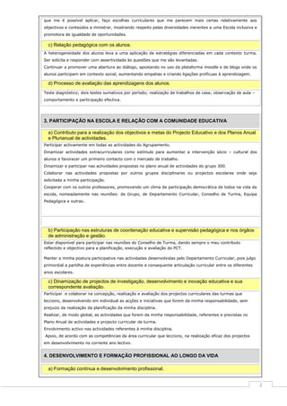que me é possível aplicar, faço escolhas curriculares que me parecem mais certas relativamente aos
objectivos e conteúdos a ministrar, mostrando respeito pelas diversidades inerentes a uma Escola inclusiva e
promotora de igualdade de oportunidades.

c) Relação pedagógica com os alunos.
A heterogeneidade dos alunos leva a uma aplicação de estratégias diferenciadas em cada contexto turma.
Ser solícita e responder com assertividade às questões que me são levantadas.
Continuar a promover uma abertura ao diálogo, apostando no uso da plataforma moodle e de blogs onde os
alunos participam em contexto social, aumentando empatias e criando ligações profícuas à aprendizagem.

d) Processo de avaliação das aprendizagens dos alunos.
Teste diagnóstico; dois testes sumativos por período; realização de trabalhos de casa; observação de aula –
comportamento e participação efectiva.

3. PARTICIPAÇÃO NA ESCOLA E RELAÇÃO COM A COMUNIDADE EDUCATIVA
a) Contributo para a realização dos objectivos e metas do Projecto Educativo e dos Planos Anual
e Plurianual de actividades.
Participar activamente em todas as actividades do Agrupamento.
Dinamizar actividades extracurriculares como estímulo para aumentar a intervenção sócio – cultural dos
alunos e favorecer um primeiro contacto com o mercado de trabalho.
Dinamizar e participar nas actividades propostas no plano anual de actividades do grupo 300.
Colaborar nas actividades propostas por outros grupos disciplinares ou projectos escolares onde seja
solicitada a minha participação.
Cooperar com os outros professores, promovendo um clima de participação democrática de todos na vida da
escola, nomeadamente nas reuniões: de Grupo, de Departamento Curricular, Conselho de Turma, Equipa
Pedagógica e outras.

b) Participação nas estruturas de coordenação educativa e supervisão pedagógica e nos órgãos
de administração e gestão.
Estar disponível para participar nas reuniões do Conselho de Turma, dando sempre o meu contributo
reflectido e objectivo para a planificação, execução e avaliação do PCT.
Manter a minha postura participativa nas actividades desenvolvidas pelo Departamento Curricular, pois julgo
primordial a partilha de experiências entre docente e consequente articulação curricular entre os diferentes
anos escolares.

c) Dinamização de projectos de investigação, desenvolvimento e inovação educativa e sua
correspondente avaliação.
Participar e colaborar na concepção, realização e avaliação dos projectos curriculares das turmas que
lecciono, desenvolvendo em individual as acções e iniciativas que forem da minha responsabilidade, sem
prejuizo da realização da planificação da minha disciplina.
Realizar, de modo global, as actividades que forem da minha responsabilidade, referentes e previstas no
Plano Anual de actividades e projecto curricular de turma.
Envolvimento activo nas actividades referentes à minha disciplina.
Apoio, de acordo com as competências da área curricular que lecciono, na realização eficaz dos projectos
em desenvolvimento no corrente ano lectivo.

4. DESENVOLVIMENTO E FORMAÇÃO PROFISSIONAL AO LONGO DA VIDA
a) Formação contínua e desenvolvimento profissional.

2

 
