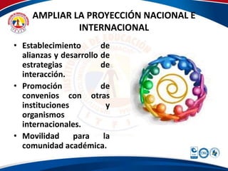 AMPLIAR LA PROYECCIÓN NACIONAL E 
INTERNACIONAL 
• Establecimiento de 
alianzas y desarrollo de 
estrategias de 
interacción. 
• Promoción de 
convenios con otras 
instituciones y 
organismos 
internacionales. 
• Movilidad para la 
comunidad académica. 
 