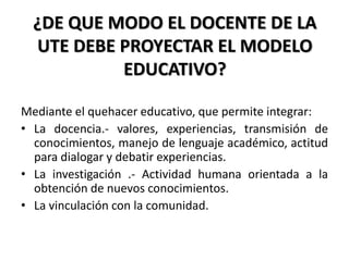 ¿DE QUE MODO EL DOCENTE DE LA
UTE DEBE PROYECTAR EL MODELO
EDUCATIVO?
Mediante el quehacer educativo, que permite integrar:
• La docencia.- valores, experiencias, transmisión de
conocimientos, manejo de lenguaje académico, actitud
para dialogar y debatir experiencias.
• La investigación .- Actividad humana orientada a la
obtención de nuevos conocimientos.
• La vinculación con la comunidad.
 