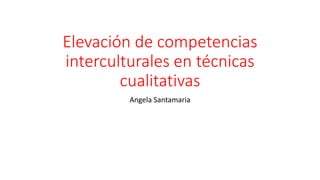 Elevación de competencias
interculturales en técnicas
cualitativas
Angela Santamaria
 