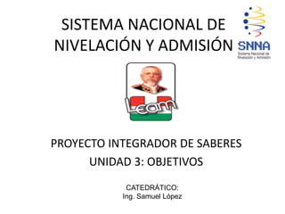 SISTEMA NACIONAL DE
NIVELACIÓN Y ADMISIÓN
PROYECTO INTEGRADOR DE SABERES
UNIDAD 3: OBJETIVOS
CATEDRÁTICO:
Ing. Samuel López
 