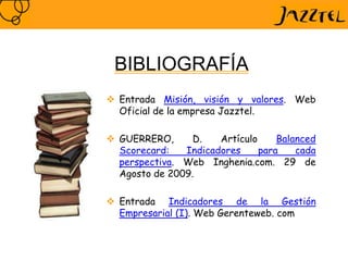  Entrada Misión, visión y valores. Web
Oficial de la empresa Jazztel.
 GUERRERO, D. Artículo Balanced
Scorecard: Indicadores para cada
perspectiva. Web Inghenia.com. 29 de
Agosto de 2009.
 Entrada Indicadores de la Gestión
Empresarial (I). Web Gerenteweb. com
BIBLIOGRAFÍA
 